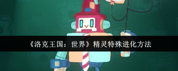 洛克王国全精灵特殊进化秘籍-隐藏条件大揭秘【技巧提升】